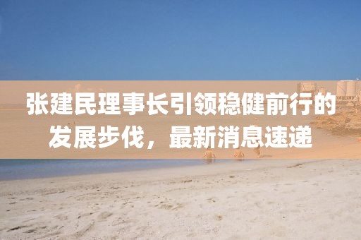 張建民理事長(cháng)引領(lǐng)穩健前行的發(fā)展步伐，最新消息速遞