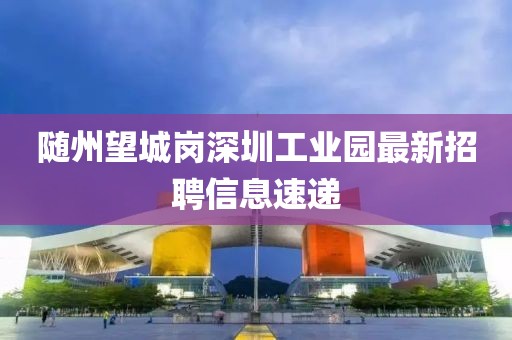 隨州望城崗深圳工業(yè)園最新招聘信息速遞