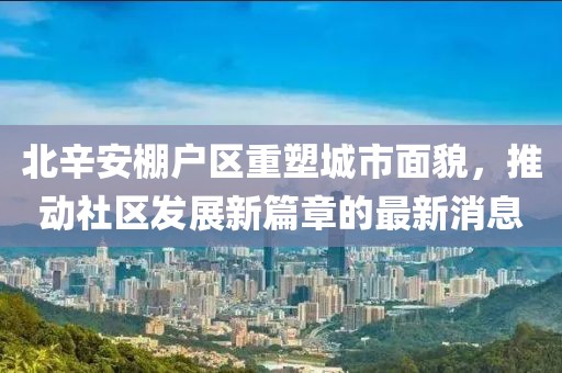 北辛安棚戶(hù)區重塑城市面貌，推動(dòng)社區發(fā)展新篇章的最新消息