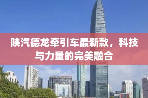 陜汽德龍牽引車(chē)最新款，科技與力量的完美融合