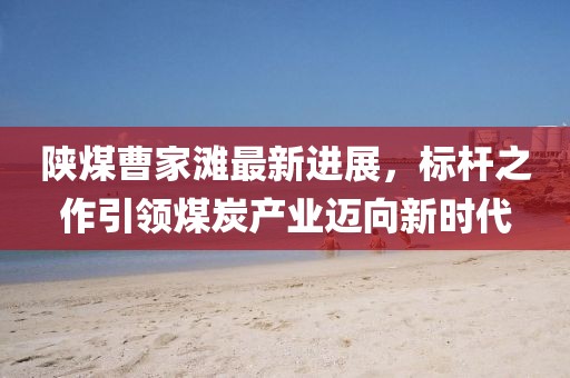 陜煤曹家灘最新進(jìn)展，標桿之作引領(lǐng)煤炭產(chǎn)業(yè)邁向新時(shí)代