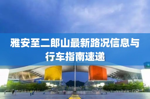 雅安至二郎山最新路況信息與行車(chē)指南速遞