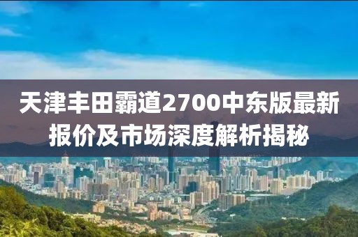 天津豐田霸道2700中東版最新報價(jià)及市場(chǎng)深度解析揭秘