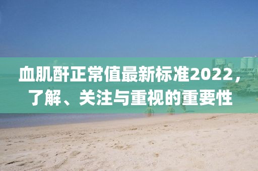 血肌酐正常值最新標準2022，了解、關(guān)注與重視的重要性
