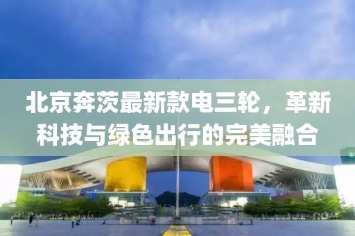 北京奔茨最新款電三輪，革新科技與綠色出行的完美融合