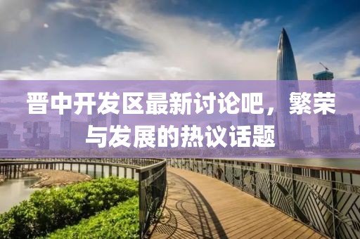 晉中開(kāi)發(fā)區最新討論吧，繁榮與發(fā)展的熱議話(huà)題