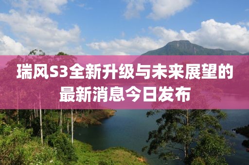 瑞風(fēng)S3全新升級與未來(lái)展望的最新消息今日發(fā)布