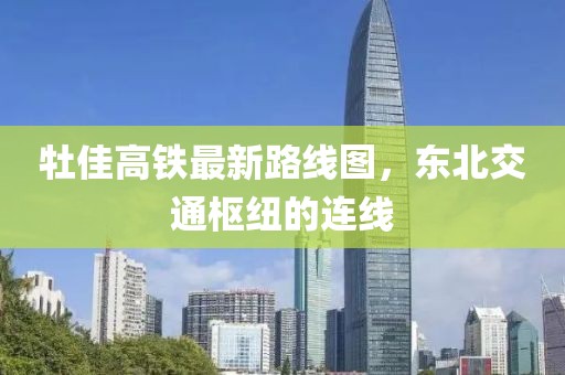 牡佳高鐵最新路線(xiàn)圖，東北交通樞紐的連線(xiàn)