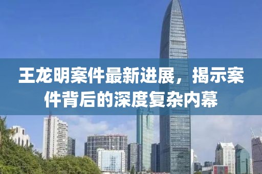 王龍明案件最新進(jìn)展，揭示案件背后的深度復雜內幕