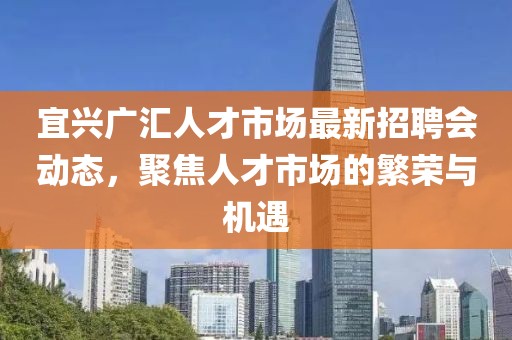宜興廣匯人才市場(chǎng)最新招聘會(huì )動(dòng)態(tài)，聚焦人才市場(chǎng)的繁榮與機遇