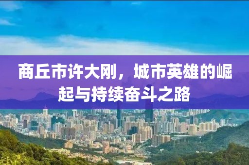 商丘市許大剛，城市英雄的崛起與持續奮斗之路