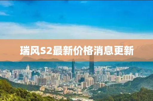 瑞風(fēng)S2最新價(jià)格消息更新