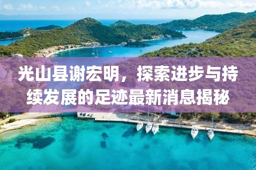 光山縣謝宏明，探索進(jìn)步與持續發(fā)展的足跡最新消息揭秘