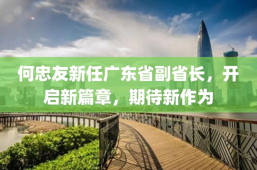 何忠友新任廣東省副省長(cháng)，開(kāi)啟新篇章，期待新作為