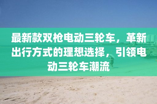最新款雙槍電動(dòng)三輪車(chē)，革新出行方式的理想選擇，引領(lǐng)電動(dòng)三輪車(chē)潮流