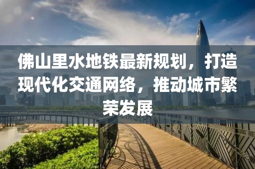 佛山里水地鐵最新規劃，打造現代化交通網(wǎng)絡(luò )，推動(dòng)城市繁榮發(fā)展