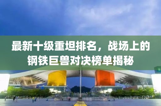 最新十級重坦排名，戰場(chǎng)上的鋼鐵巨獸對決榜單揭秘