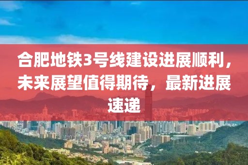 合肥地鐵3號線(xiàn)建設進(jìn)展順利，未來(lái)展望值得期待，最新進(jìn)展速遞