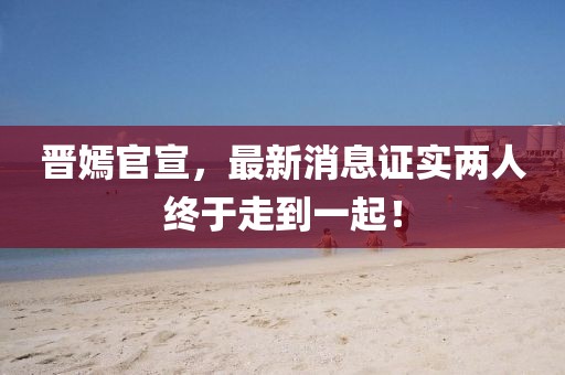 晉嫣官宣，最新消息證實(shí)兩人終于走到一起！