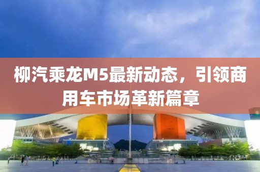 柳汽乘龍M5最新動(dòng)態(tài)，引領(lǐng)商用車(chē)市場(chǎng)革新篇章