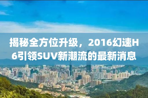 揭秘全方位升級，2016幻速H6引領(lǐng)SUV新潮流的最新消息
