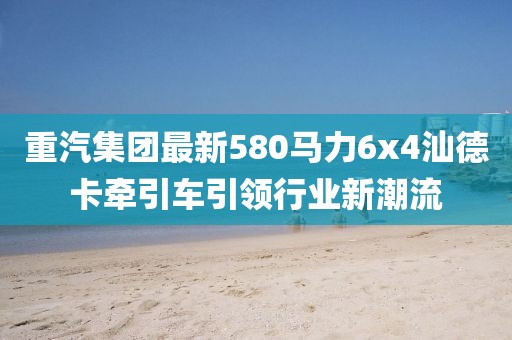 重汽集團最新580馬力6x4汕德卡牽引車(chē)引領(lǐng)行業(yè)新潮流