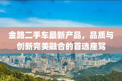 金路二手車(chē)最新產(chǎn)品，品質(zhì)與創(chuàng  )新完美融合的首選座駕