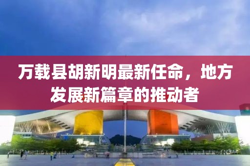 萬(wàn)載縣胡新明最新任命，地方發(fā)展新篇章的推動(dòng)者