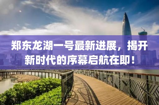 鄭東龍湖一號最新進(jìn)展，揭開(kāi)新時(shí)代的序幕啟航在即！