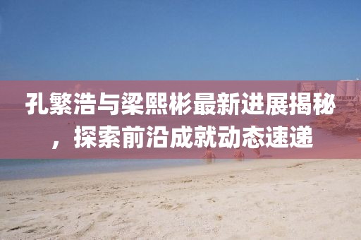 孔繁浩與梁熙彬最新進(jìn)展揭秘，探索前沿成就動(dòng)態(tài)速遞