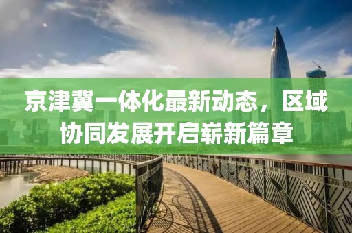 京津冀一體化最新動(dòng)態(tài)，區域協(xié)同發(fā)展開(kāi)啟嶄新篇章