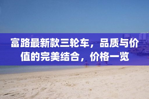 富路最新款三輪車(chē)，品質(zhì)與價(jià)值的完美結合，價(jià)格一覽