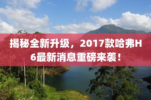 揭秘全新升級，2017款哈弗H6最新消息重磅來(lái)襲！