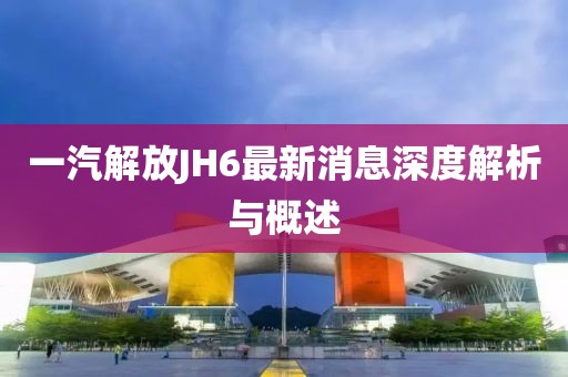 一汽解放JH6最新消息深度解析與概述