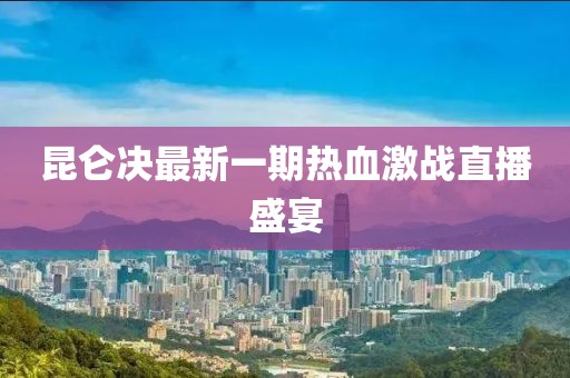 昆侖決最新一期熱血激戰直播盛宴