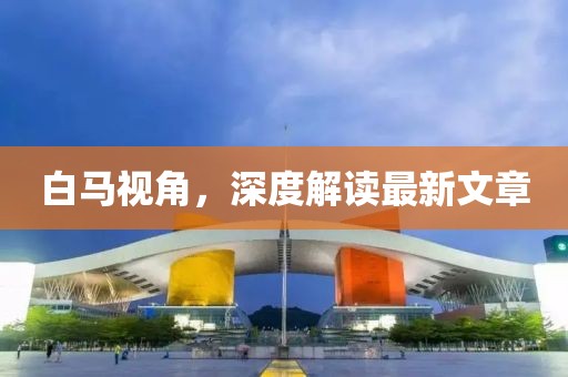 白馬視角，深度解讀最新文章