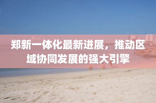 鄭新一體化最新進(jìn)展，推動(dòng)區域協(xié)同發(fā)展的強大引擎