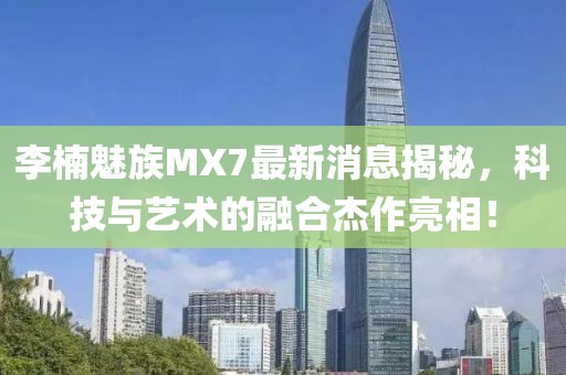 李楠魅族MX7最新消息揭秘，科技與藝術(shù)的融合杰作亮相！