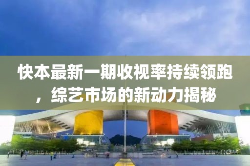 快本最新一期收視率持續領(lǐng)跑，綜藝市場(chǎng)的新動(dòng)力揭秘