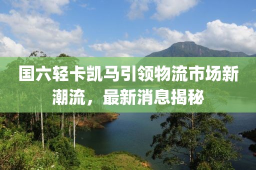 國六輕卡凱馬引領(lǐng)物流市場(chǎng)新潮流，最新消息揭秘