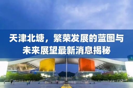 天津北塘，繁榮發(fā)展的藍圖與未來(lái)展望最新消息揭秘