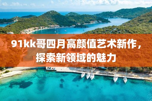 91kk哥四月高顏值藝術(shù)新作，探索新領(lǐng)域的魅力