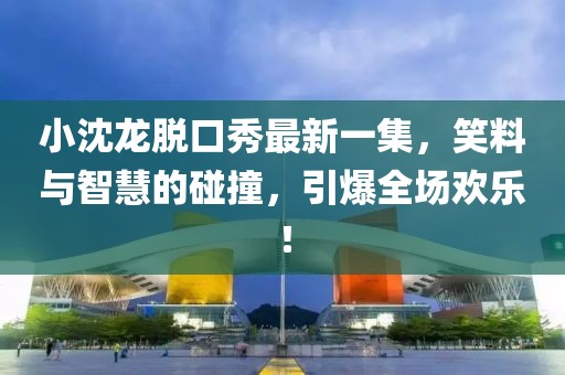 小沈龍脫口秀最新一集，笑料與智慧的碰撞，引爆全場(chǎng)歡樂(lè )！
