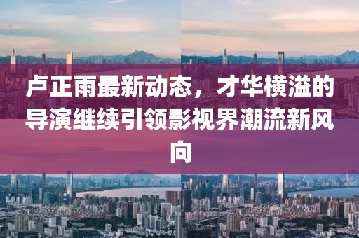 盧正雨最新動(dòng)態(tài)，才華橫溢的導演繼續引領(lǐng)影視界潮流新風(fēng)向