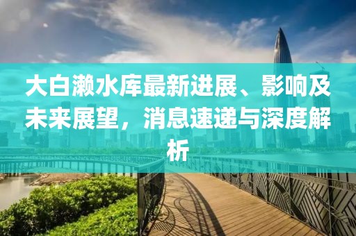 大白瀨水庫最新進(jìn)展、影響及未來(lái)展望，消息速遞與深度解析