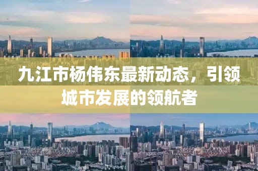 九江市楊偉東最新動(dòng)態(tài)，引領(lǐng)城市發(fā)展的領(lǐng)航者