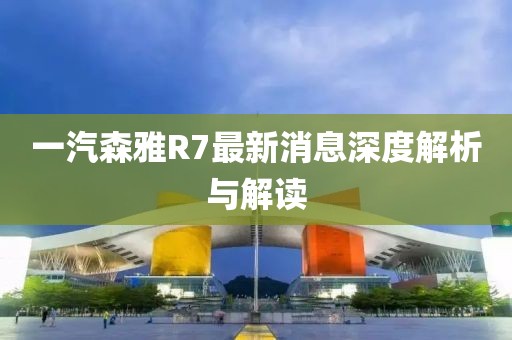 一汽森雅R7最新消息深度解析與解讀