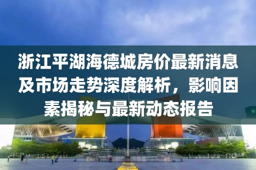 浙江平湖海德城房?jì)r(jià)最新消息及市場(chǎng)走勢深度解析，影響因素揭秘與最新動(dòng)態(tài)報告