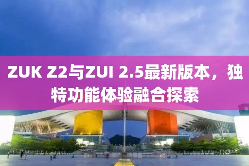 ZUK Z2與ZUI 2.5最新版本，獨特功能體驗融合探索