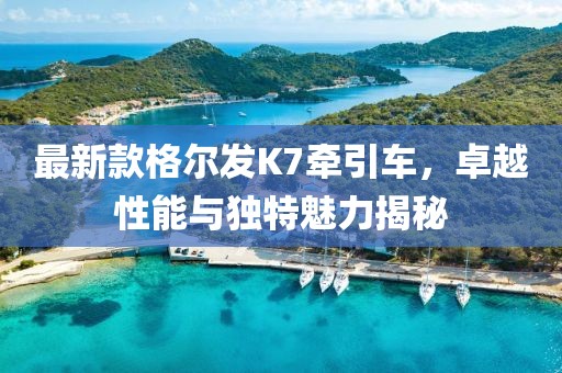 最新款格爾發(fā)K7牽引車(chē)，卓越性能與獨特魅力揭秘